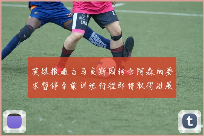 英媒报道吉马良斯因转会阿森纳要求暂停季前训练行程即将取得进展