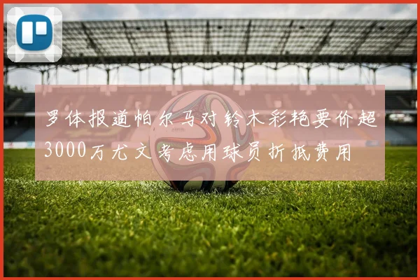 罗体报道帕尔马对铃木彩艳要价超3000万尤文考虑用球员折抵费用