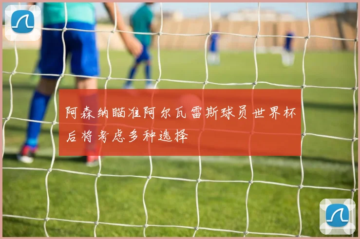 阿森纳瞄准阿尔瓦雷斯球员世界杯后将考虑多种选择