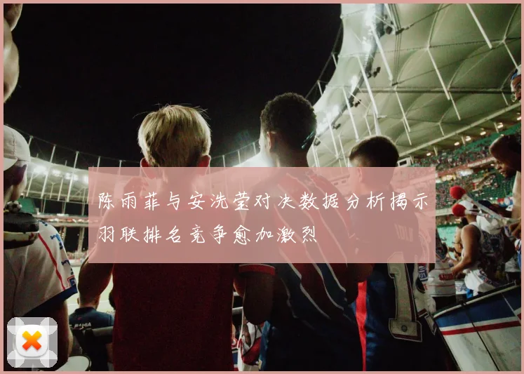 陈雨菲与安洗莹对决数据分析揭示羽联排名竞争愈加激烈