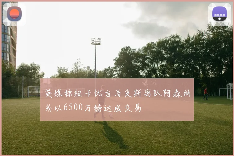 英媒称纽卡忧吉马良斯离队阿森纳或以6500万镑达成交易