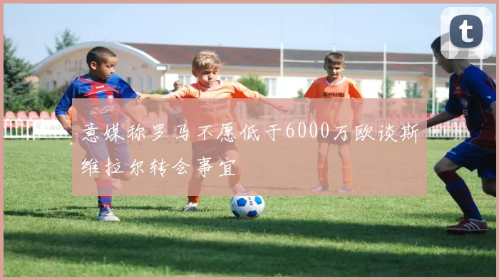 意媒称罗马不愿低于6000万欧谈斯维拉尔转会事宜