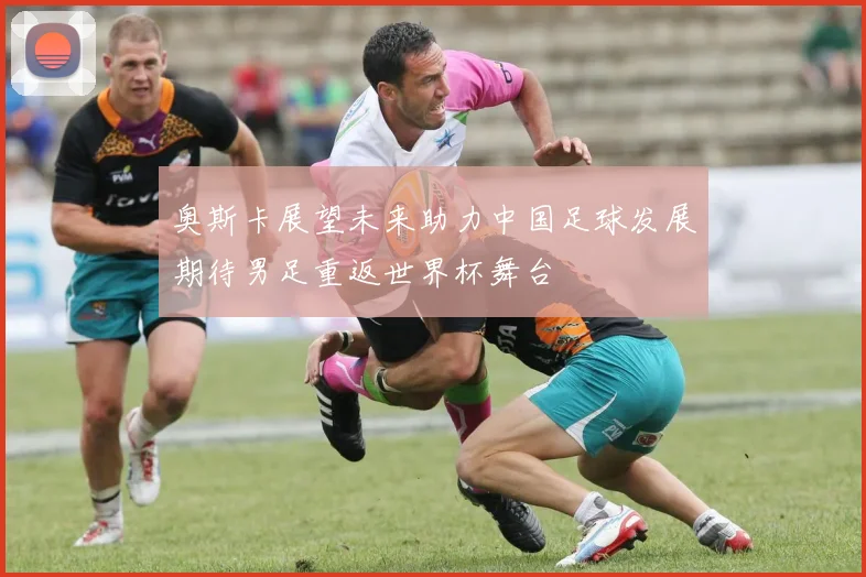 奥斯卡展望未来助力中国足球发展期待男足重返世界杯舞台